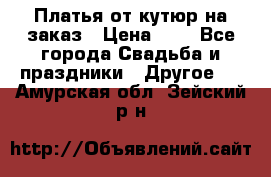 Платья от кутюр на заказ › Цена ­ 1 - Все города Свадьба и праздники » Другое   . Амурская обл.,Зейский р-н